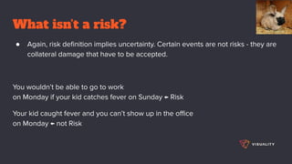 What isn’t a risk?
● Again, risk deﬁnition implies uncertainty. Certain events are not risks - they are
collateral damage that have to be accepted.
You wouldn’t be able to go to work
on Monday if your kid catches fever on Sunday ← Risk
Your kid caught fever and you can’t show up in the oﬃce
on Monday ← not Risk
 