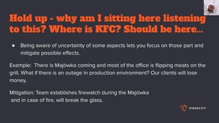 Hold up - why am I sitting here listening
to this? Where is KFC? Should be here...
● Being aware of uncertainty of some aspects lets you focus on those part and
mitigate possible eﬀects.
Example: There is Majówka coming and most of the oﬃce is ﬂipping meats on the
grill. What if there is an outage in production environment? Our clients will lose
money.
Mitigation: Team establishes ﬁrewatch during the Majówka
and in case of ﬁre, will break the glass.
 