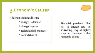 3.Economic Causes
• Economic causes include
* change in demand
* change in price
* technological changes
* competition etc.
Financial problems like
rise in interest rate of
borrowing, levy of higher
taxes also include in the
economic causes