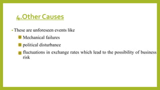 4.Other Causes
• These are unforeseen events like
Mechanical failures
political disturbance
fluctuations in exchange rates which lead to the possibility of business
risk