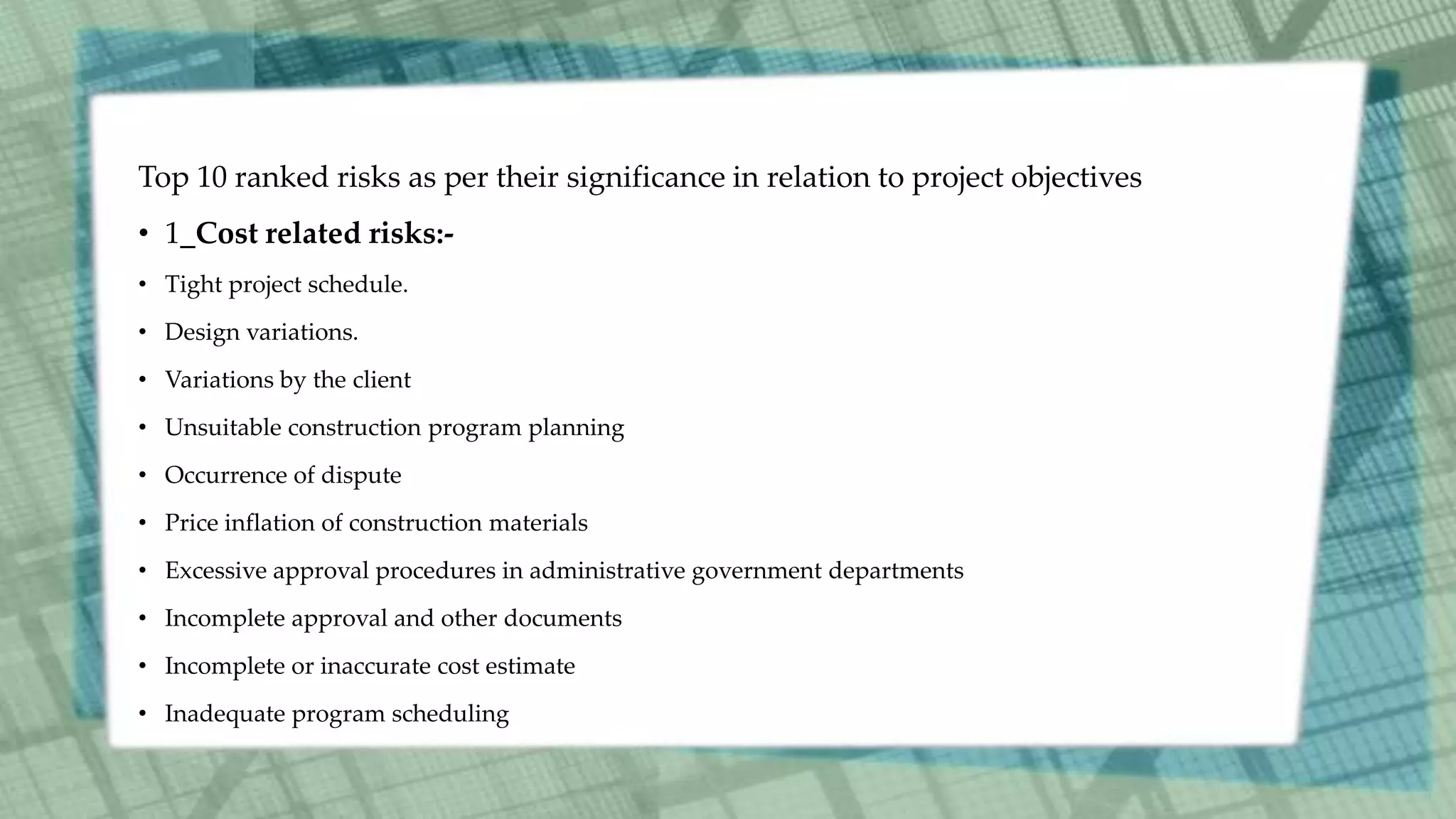 Top 10 ranked risks as per their significance in relation to project objectives
• 1_Cost related risks:-
• Tight project schedule.
• Design variations.
• Variations by the client
• Unsuitable construction program planning
• Occurrence of dispute
• Price inflation of construction materials
• Excessive approval procedures in administrative government departments
• Incomplete approval and other documents
• Incomplete or inaccurate cost estimate
• Inadequate program scheduling
 