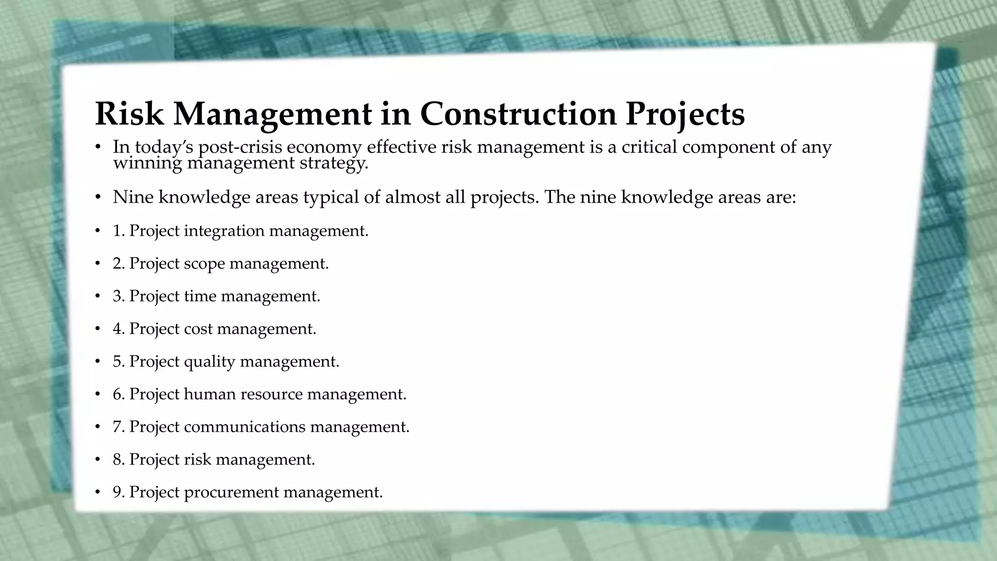 Risk Management in Construction Projects
• In today’s post-crisis economy effective risk management is a critical component of any
winning management strategy.
• Nine knowledge areas typical of almost all projects. The nine knowledge areas are:
• 1. Project integration management.
• 2. Project scope management.
• 3. Project time management.
• 4. Project cost management.
• 5. Project quality management.
• 6. Project human resource management.
• 7. Project communications management.
• 8. Project risk management.
• 9. Project procurement management.
 