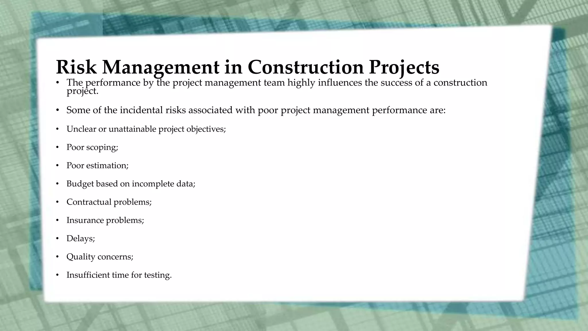 Risk Management in Construction Projects
• The performance by the project management team highly influences the success of a construction
project.
• Some of the incidental risks associated with poor project management performance are:
• Unclear or unattainable project objectives;
• Poor scoping;
• Poor estimation;
• Budget based on incomplete data;
• Contractual problems;
• Insurance problems;
• Delays;
• Quality concerns;
• Insufficient time for testing.
 