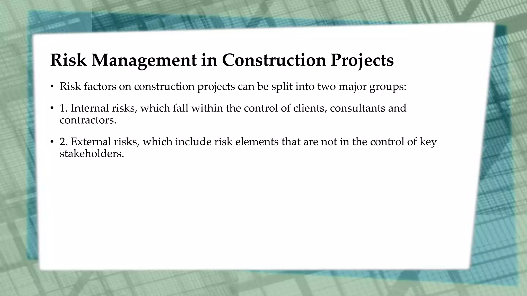 Risk Management in Construction Projects
• Risk factors on construction projects can be split into two major groups:
• 1. Internal risks, which fall within the control of clients, consultants and
contractors.
• 2. External risks, which include risk elements that are not in the control of key
stakeholders.
 