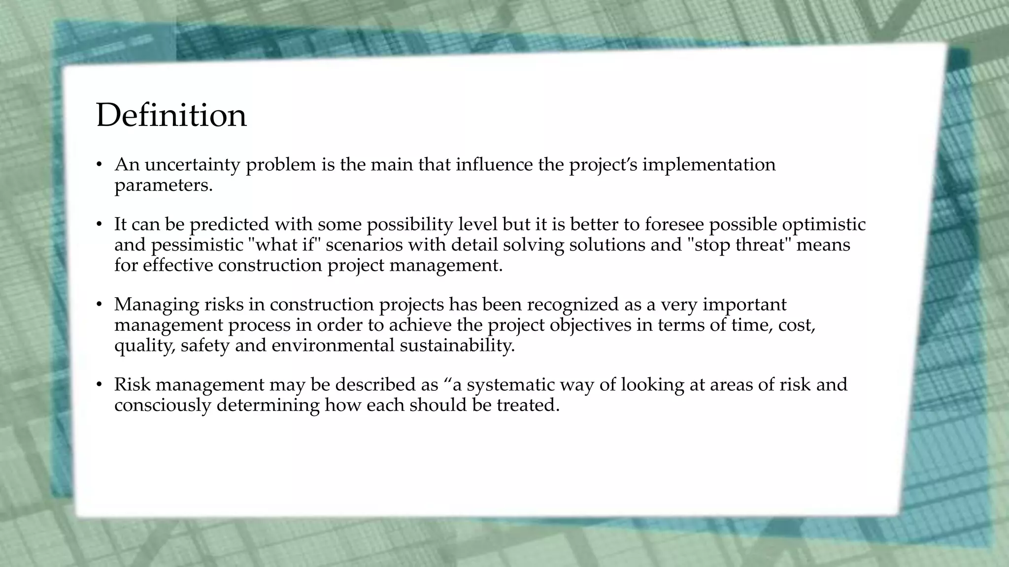 Definition
• An uncertainty problem is the main that influence the project’s implementation
parameters.
• It can be predicted with some possibility level but it is better to foresee possible optimistic
and pessimistic "what if" scenarios with detail solving solutions and "stop threat" means
for effective construction project management.
• Managing risks in construction projects has been recognized as a very important
management process in order to achieve the project objectives in terms of time, cost,
quality, safety and environmental sustainability.
• Risk management may be described as “a systematic way of looking at areas of risk and
consciously determining how each should be treated.
 