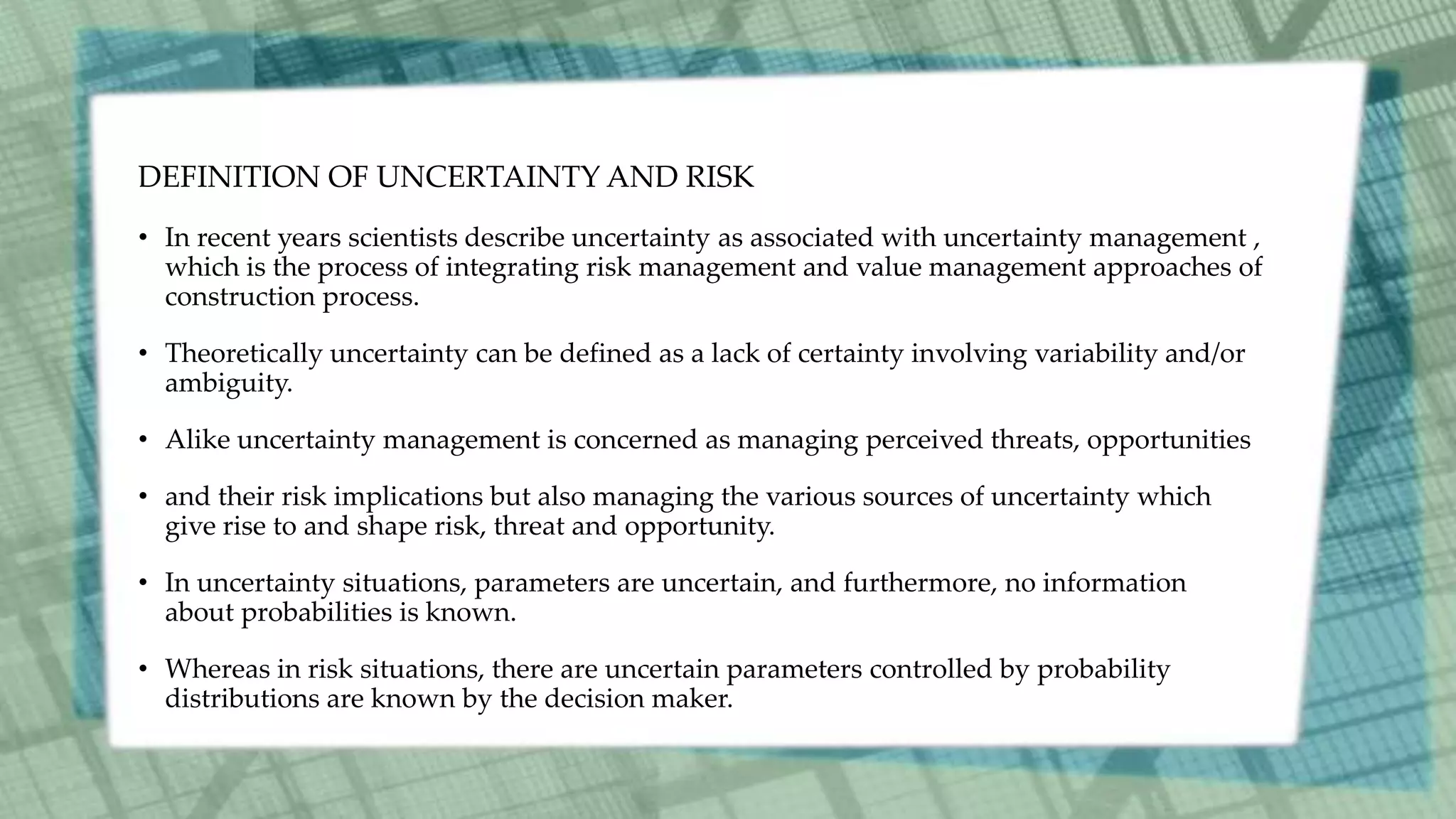 DEFINITION OF UNCERTAINTY AND RISK
• In recent years scientists describe uncertainty as associated with uncertainty management ,
which is the process of integrating risk management and value management approaches of
construction process.
• Theoretically uncertainty can be defined as a lack of certainty involving variability and/or
ambiguity.
• Alike uncertainty management is concerned as managing perceived threats, opportunities
• and their risk implications but also managing the various sources of uncertainty which
give rise to and shape risk, threat and opportunity.
• In uncertainty situations, parameters are uncertain, and furthermore, no information
about probabilities is known.
• Whereas in risk situations, there are uncertain parameters controlled by probability
distributions are known by the decision maker.
 