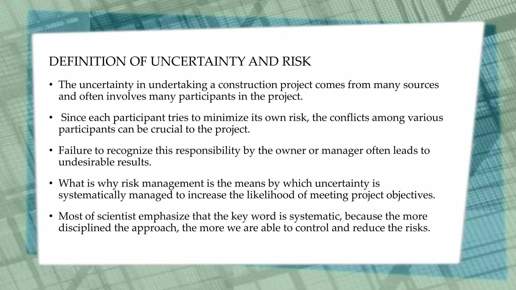 DEFINITION OF UNCERTAINTY AND RISK
• The uncertainty in undertaking a construction project comes from many sources
and often involves many participants in the project.
• Since each participant tries to minimize its own risk, the conflicts among various
participants can be crucial to the project.
• Failure to recognize this responsibility by the owner or manager often leads to
undesirable results.
• What is why risk management is the means by which uncertainty is
systematically managed to increase the likelihood of meeting project objectives.
• Most of scientist emphasize that the key word is systematic, because the more
disciplined the approach, the more we are able to control and reduce the risks.
 