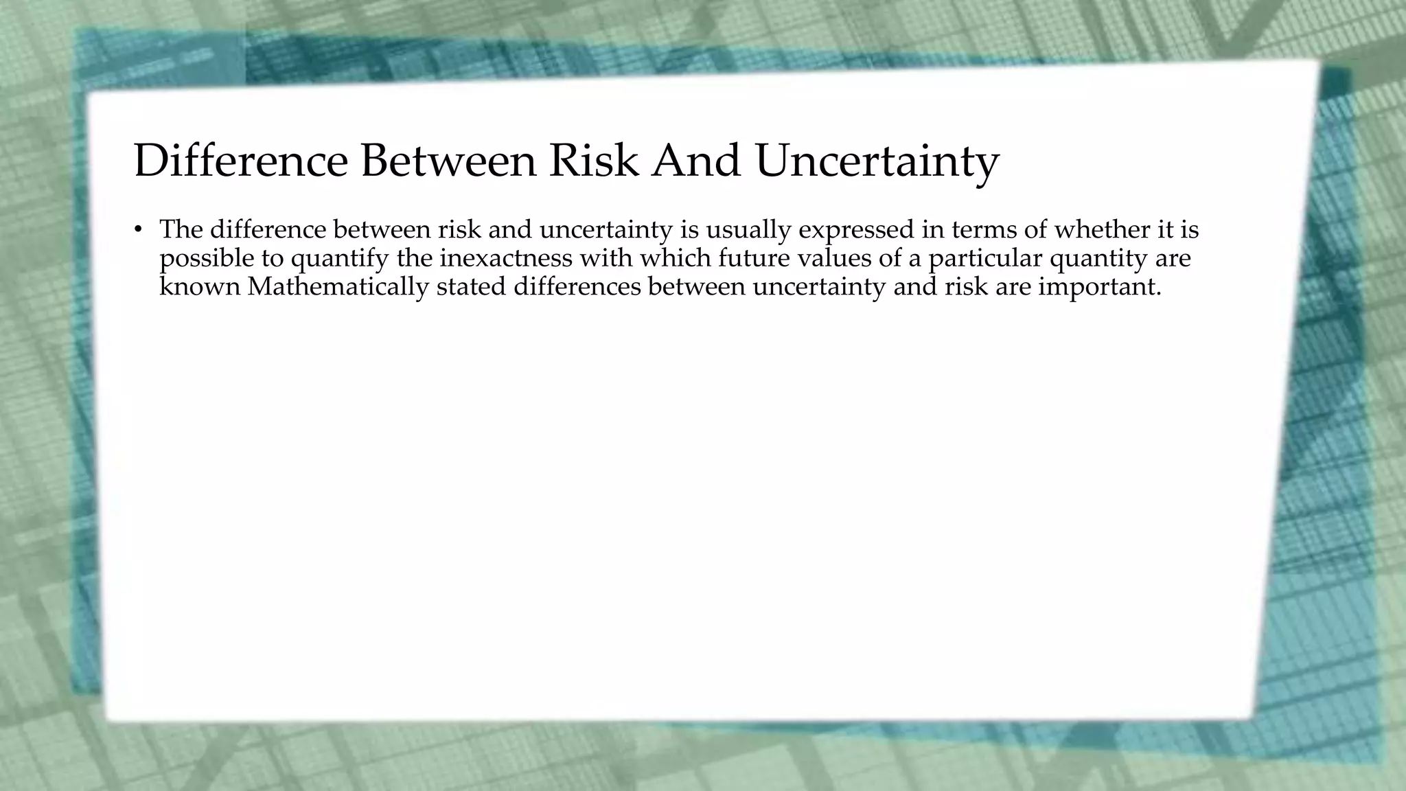 Difference Between Risk And Uncertainty
• The difference between risk and uncertainty is usually expressed in terms of whether it is
possible to quantify the inexactness with which future values of a particular quantity are
known Mathematically stated differences between uncertainty and risk are important.
 