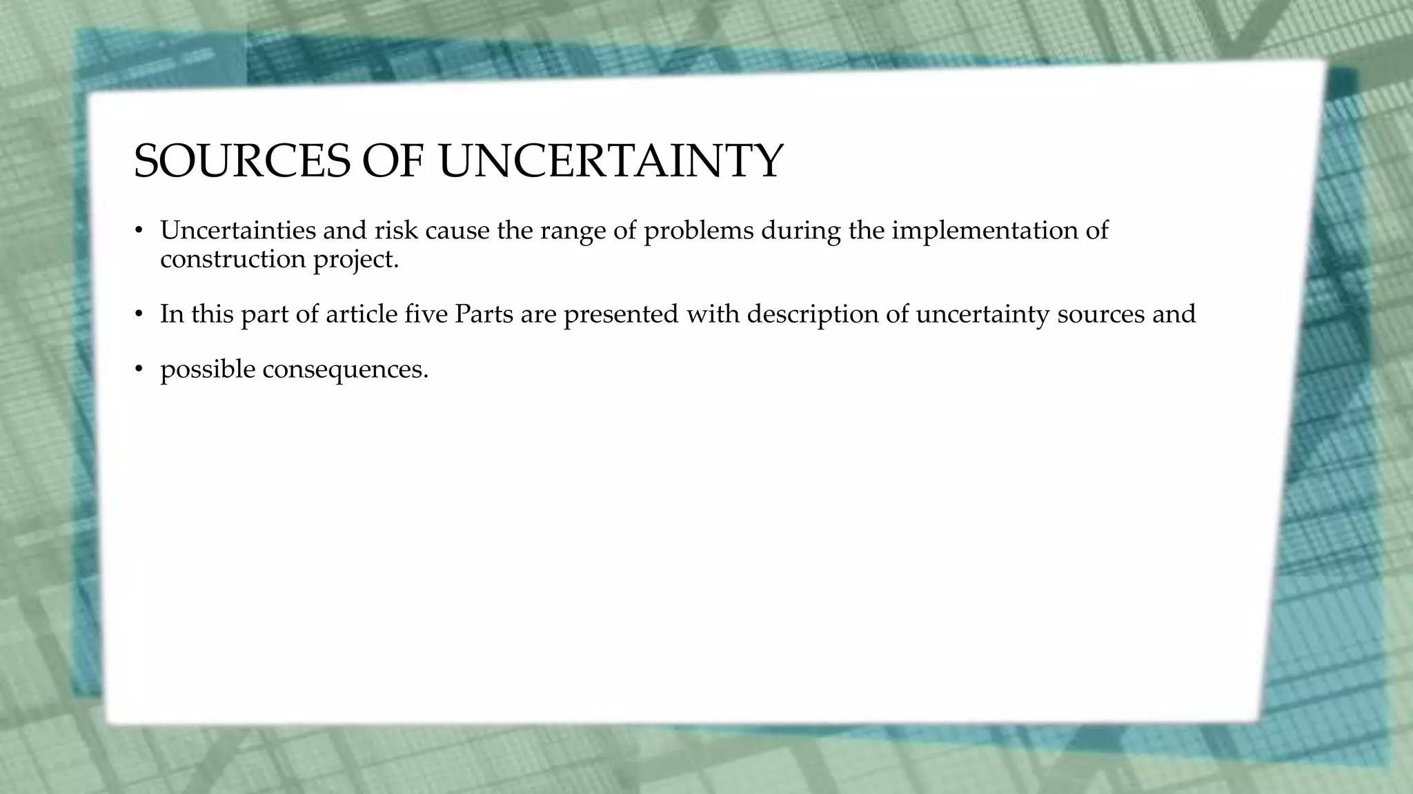 SOURCES OF UNCERTAINTY
• Uncertainties and risk cause the range of problems during the implementation of
construction project.
• In this part of article five Parts are presented with description of uncertainty sources and
• possible consequences.
 