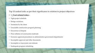 Top 10 ranked risks as per their significance in relation to project objectives
• 1_Cost related risks:-
• Tight project schedule.
• Design variations.
• Variations by the client
• Unsuitable construction program planning
• Occurrence of dispute
• Price inflation of construction materials
• Excessive approval procedures in administrative government departments
• Incomplete approval and other documents
• Incomplete or inaccurate cost estimate
• Inadequate program scheduling
 