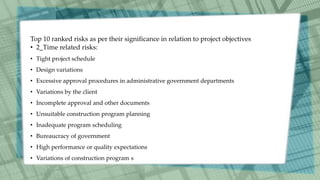 Top 10 ranked risks as per their significance in relation to project objectives
• 2_Time related risks:
• Tight project schedule
• Design variations
• Excessive approval procedures in administrative government departments
• Variations by the client
• Incomplete approval and other documents
• Unsuitable construction program planning
• Inadequate program scheduling
• Bureaucracy of government
• High performance or quality expectations
• Variations of construction program s
 