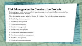 Risk Management in Construction Projects
• In today’s post-crisis economy effective risk management is a critical component of any
winning management strategy.
• Nine knowledge areas typical of almost all projects. The nine knowledge areas are:
• 1. Project integration management.
• 2. Project scope management.
• 3. Project time management.
• 4. Project cost management.
• 5. Project quality management.
• 6. Project human resource management.
• 7. Project communications management.
• 8. Project risk management.
• 9. Project procurement management.
 