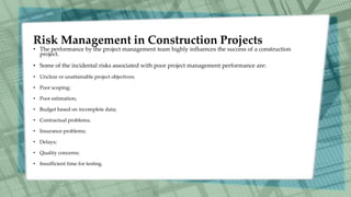 Risk Management in Construction Projects
• The performance by the project management team highly influences the success of a construction
project.
• Some of the incidental risks associated with poor project management performance are:
• Unclear or unattainable project objectives;
• Poor scoping;
• Poor estimation;
• Budget based on incomplete data;
• Contractual problems;
• Insurance problems;
• Delays;
• Quality concerns;
• Insufficient time for testing.
 