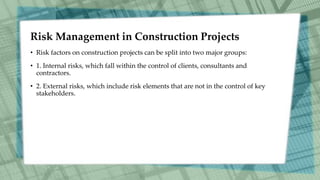Risk Management in Construction Projects
• Risk factors on construction projects can be split into two major groups:
• 1. Internal risks, which fall within the control of clients, consultants and
contractors.
• 2. External risks, which include risk elements that are not in the control of key
stakeholders.
 