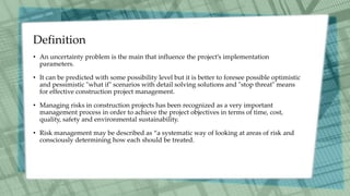 Definition
• An uncertainty problem is the main that influence the project’s implementation
parameters.
• It can be predicted with some possibility level but it is better to foresee possible optimistic
and pessimistic "what if" scenarios with detail solving solutions and "stop threat" means
for effective construction project management.
• Managing risks in construction projects has been recognized as a very important
management process in order to achieve the project objectives in terms of time, cost,
quality, safety and environmental sustainability.
• Risk management may be described as “a systematic way of looking at areas of risk and
consciously determining how each should be treated.
 