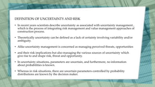 DEFINITION OF UNCERTAINTY AND RISK
• In recent years scientists describe uncertainty as associated with uncertainty management ,
which is the process of integrating risk management and value management approaches of
construction process.
• Theoretically uncertainty can be defined as a lack of certainty involving variability and/or
ambiguity.
• Alike uncertainty management is concerned as managing perceived threats, opportunities
• and their risk implications but also managing the various sources of uncertainty which
give rise to and shape risk, threat and opportunity.
• In uncertainty situations, parameters are uncertain, and furthermore, no information
about probabilities is known.
• Whereas in risk situations, there are uncertain parameters controlled by probability
distributions are known by the decision maker.
 