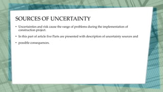 SOURCES OF UNCERTAINTY
• Uncertainties and risk cause the range of problems during the implementation of
construction project.
• In this part of article five Parts are presented with description of uncertainty sources and
• possible consequences.
 