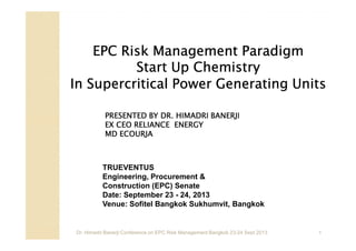 EPC Risk Management Paradigm
Start Up Chemistry
In Supercritical Power Generating Units
PRESENTED BY DR. HIMADRI BANERJI
EX CEO RELIANCE ENERGY
MD ECOURJA

TRUEVENTUS
Engineering, Procurement &
Construction (EPC) Senate
Date: September 23 - 24, 2013
Venue: Sofitel Bangkok Sukhumvit, Bangkok

Dr. Himadri Banerji:Conference on EPC Risk Management Bangkok 23-24 Sept 2013

1

 
