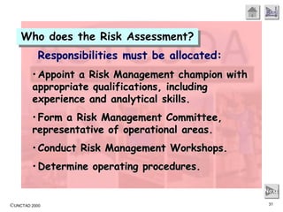 ©UNCTAD 2000 31
End
Next
Responsibilities must be allocated:
• Appoint a Risk Management champion with
appropriate qualifications, including
experience and analytical skills.
• Form a Risk Management Committee,
representative of operational areas.
• Conduct Risk Management Workshops.
• Determine operating procedures.
Who does the Risk Assessment?
 