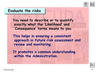 ©UNCTAD 2000 34
End
Next
You need to describe or to quantify
exactly what the ‘Likelihood’ and
‘Consequence’ terms means to you.
This helps in ensuring a consistent
approach in future risk assessment and
review and monitoring.
It promotes a common understanding
within the Administration.
Evaluate the risks
 