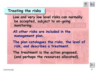©UNCTAD 2000 36
End
Next
Low and very low level risks can normally
be accepted, subject to on-going
monitoring.
All other risks are included in the
management plan.
The plan catalogues the risks, the level of
risk, and describes a treatment.
The treatment is the action proposed,
(and perhaps the resources allocated).
Treating the risks
 