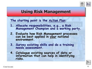 ©UNCTAD 2000 43
End
Next
The starting point is the Action Plan:
1. Allocate responsibilities, e.g., a Risk
Management Champion and a working party.
2. Evaluate how Risk Management processes
can be best applied in your national
environment.
3. Survey existing skills and do a training
needs assessment.
4. Catalogue existing sources of data or
information that can help in identifying
risks.
Using Risk Management
 