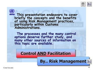 ©UNCTAD 2000 45
End
This presentation endeavors to cover
briefly the concepts and the benefits
of using Risk Management practices,
particularly within Customs
Administrations.
The processes and the many control
options deserve further study, and
many other sources of information on
this topic are available.
Control AND Facilitation
By.. Risk Management End
 