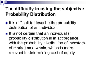 The difficulty in using the subjective
Probability Distribution
 It is difficult to describe the probability
distribution of an individual.
 It is not certain that an individual’s
probability distribution is in accordance
with the probability distribution of investors
of market as a whole, which is more
relevant in determining cost of equity.
 