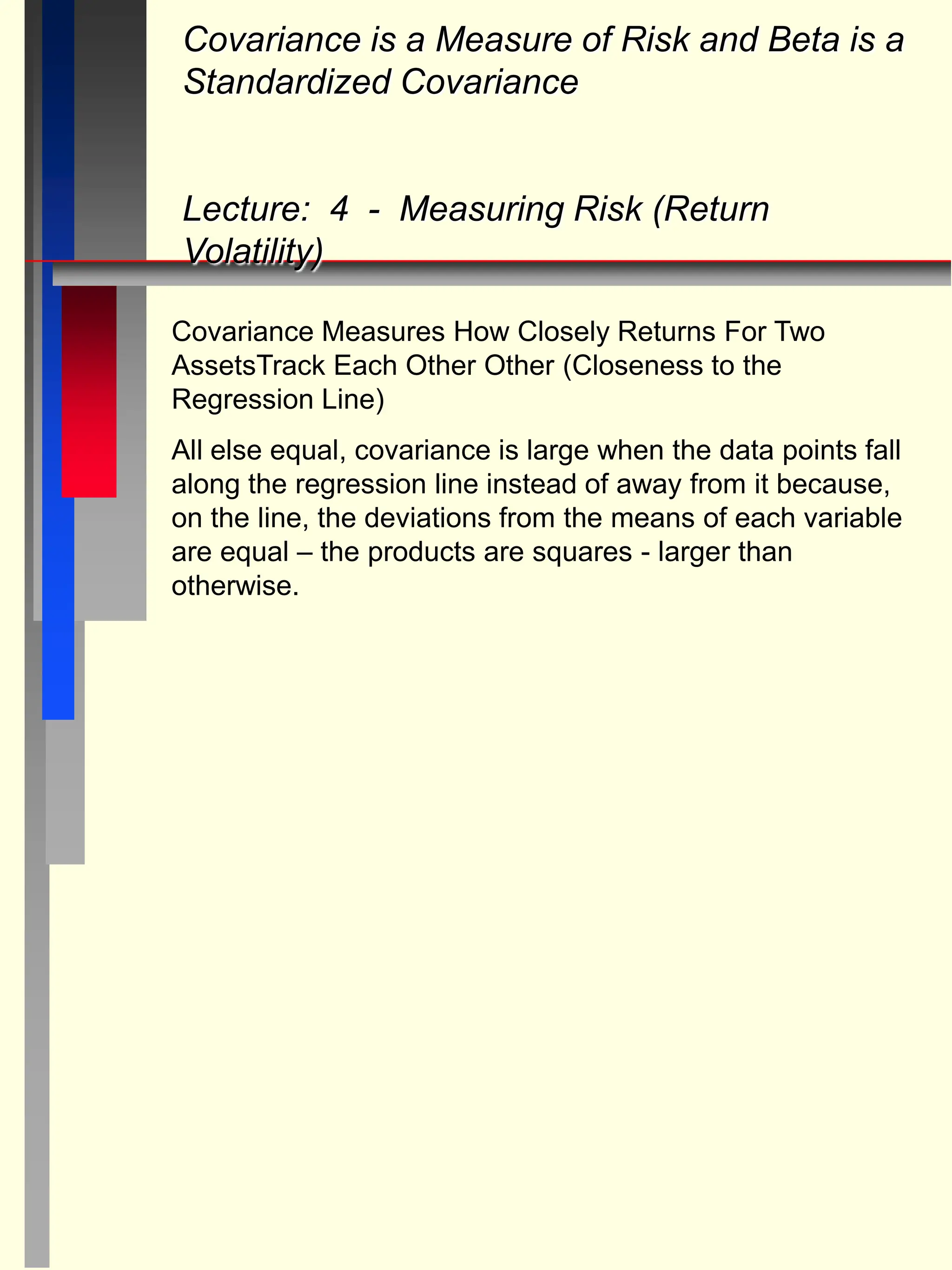 Covariance Measures How Closely Returns For Two
AssetsTrack Each Other Other (Closeness to the
Regression Line)
All else equal, covariance is large when the data points fall
along the regression line instead of away from it because,
on the line, the deviations from the means of each variable
are equal – the products are squares - larger than
otherwise.
Covariance is a Measure of Risk and Beta is a
Standardized Covariance
Lecture: 4 - Measuring Risk (Return
Volatility)
 