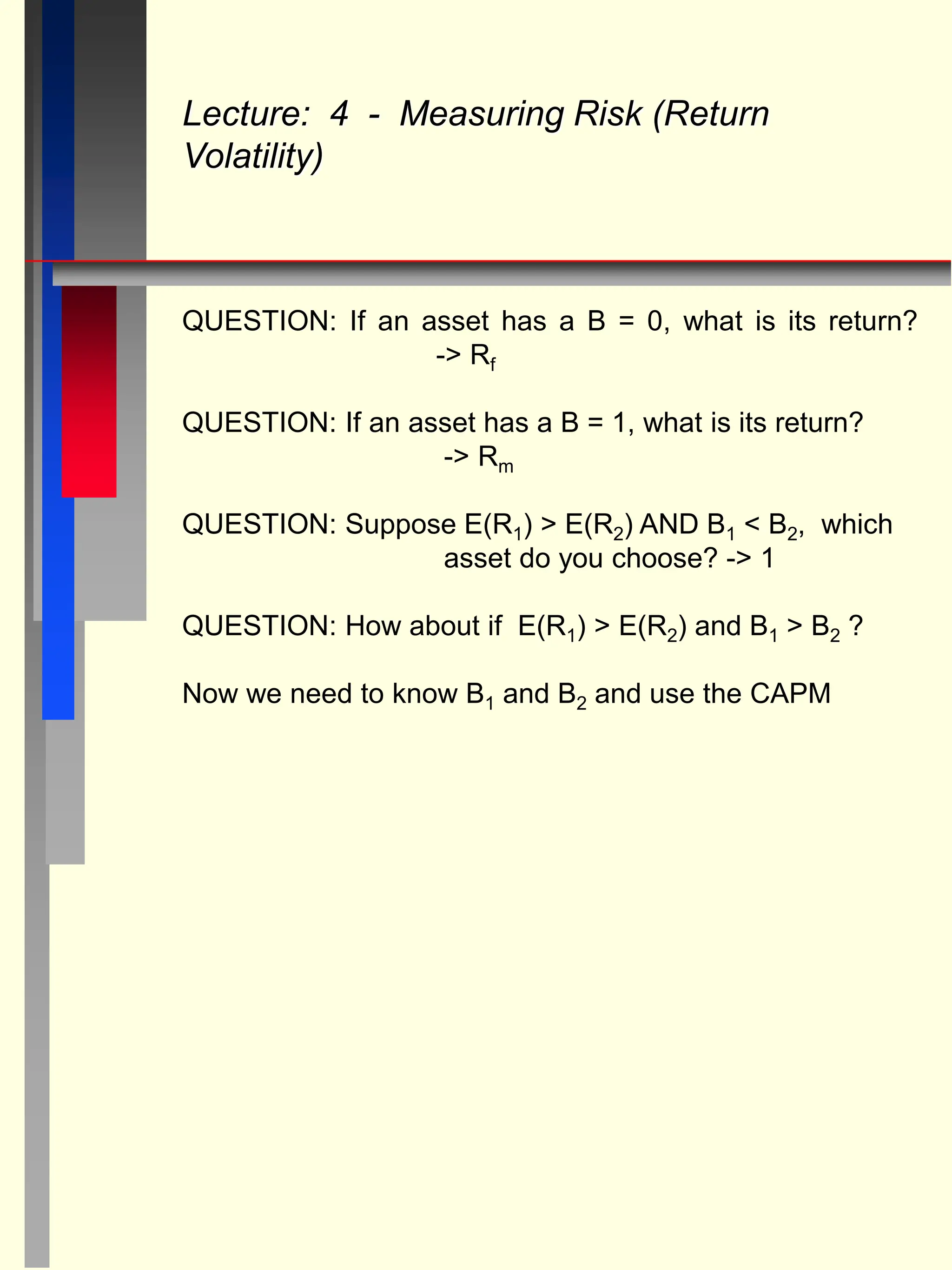 QUESTION: If an asset has a B = 0, what is its return?
-> Rf
QUESTION: If an asset has a B = 1, what is its return?
-> Rm
QUESTION: Suppose E(R1) > E(R2) AND B1 < B2, which
asset do you choose? -> 1
QUESTION: How about if E(R1) > E(R2) and B1 > B2 ?
Now we need to know B1 and B2 and use the CAPM
Lecture: 4 - Measuring Risk (Return
Volatility)
 