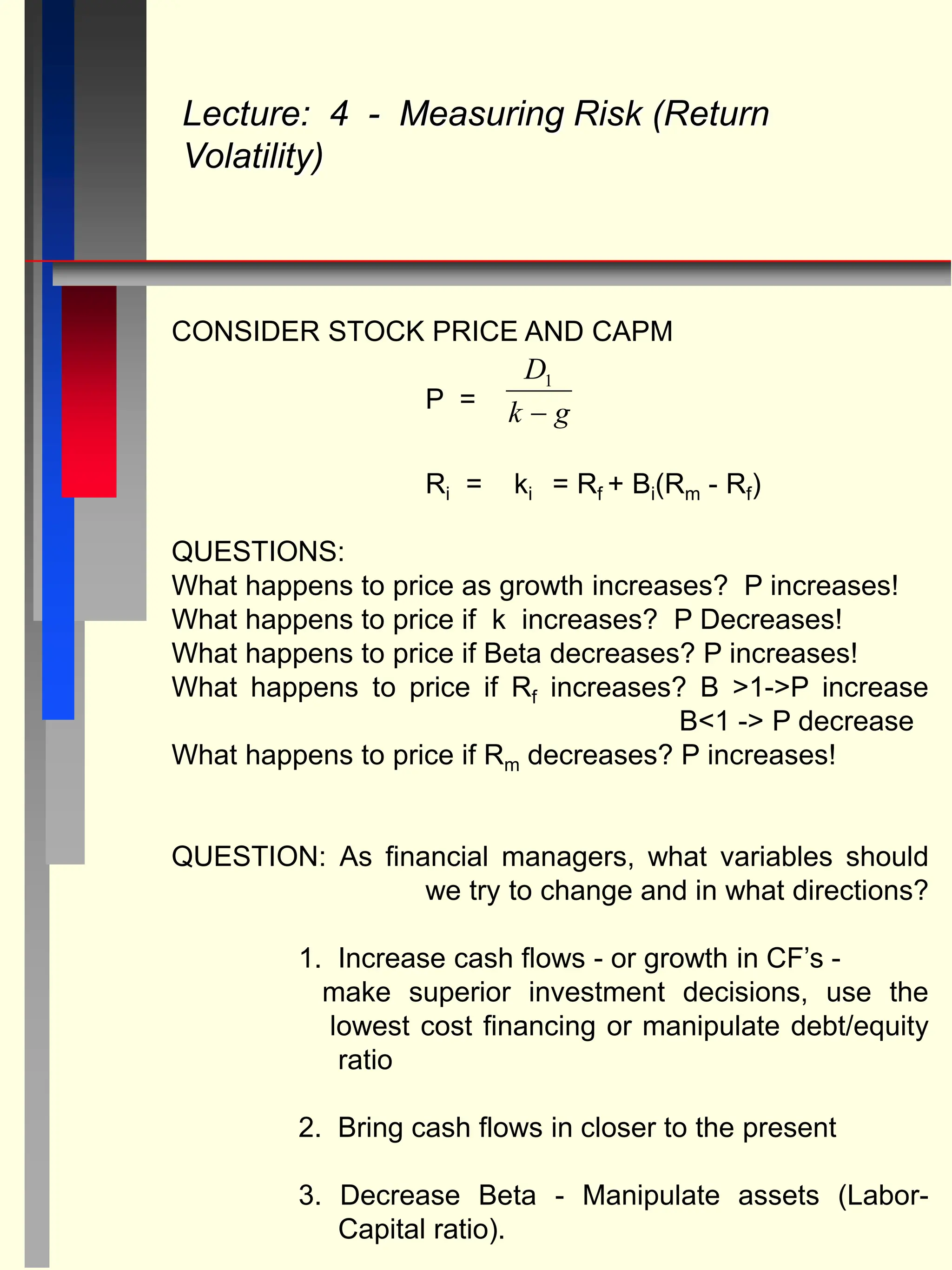 CONSIDER STOCK PRICE AND CAPM
P =
Ri = ki = Rf + Bi(Rm - Rf)
QUESTIONS:
What happens to price as growth increases? P increases!
What happens to price if k increases? P Decreases!
What happens to price if Beta decreases? P increases!
What happens to price if Rf increases? B >1->P increase
B<1 -> P decrease
What happens to price if Rm decreases? P increases!
QUESTION: As financial managers, what variables should
we try to change and in what directions?
1. Increase cash flows - or growth in CF’s -
make superior investment decisions, use the
lowest cost financing or manipulate debt/equity
ratio
2. Bring cash flows in closer to the present
3. Decrease Beta - Manipulate assets (Labor-
Capital ratio).
Lecture: 4 - Measuring Risk (Return
Volatility)
D
k g
1

 