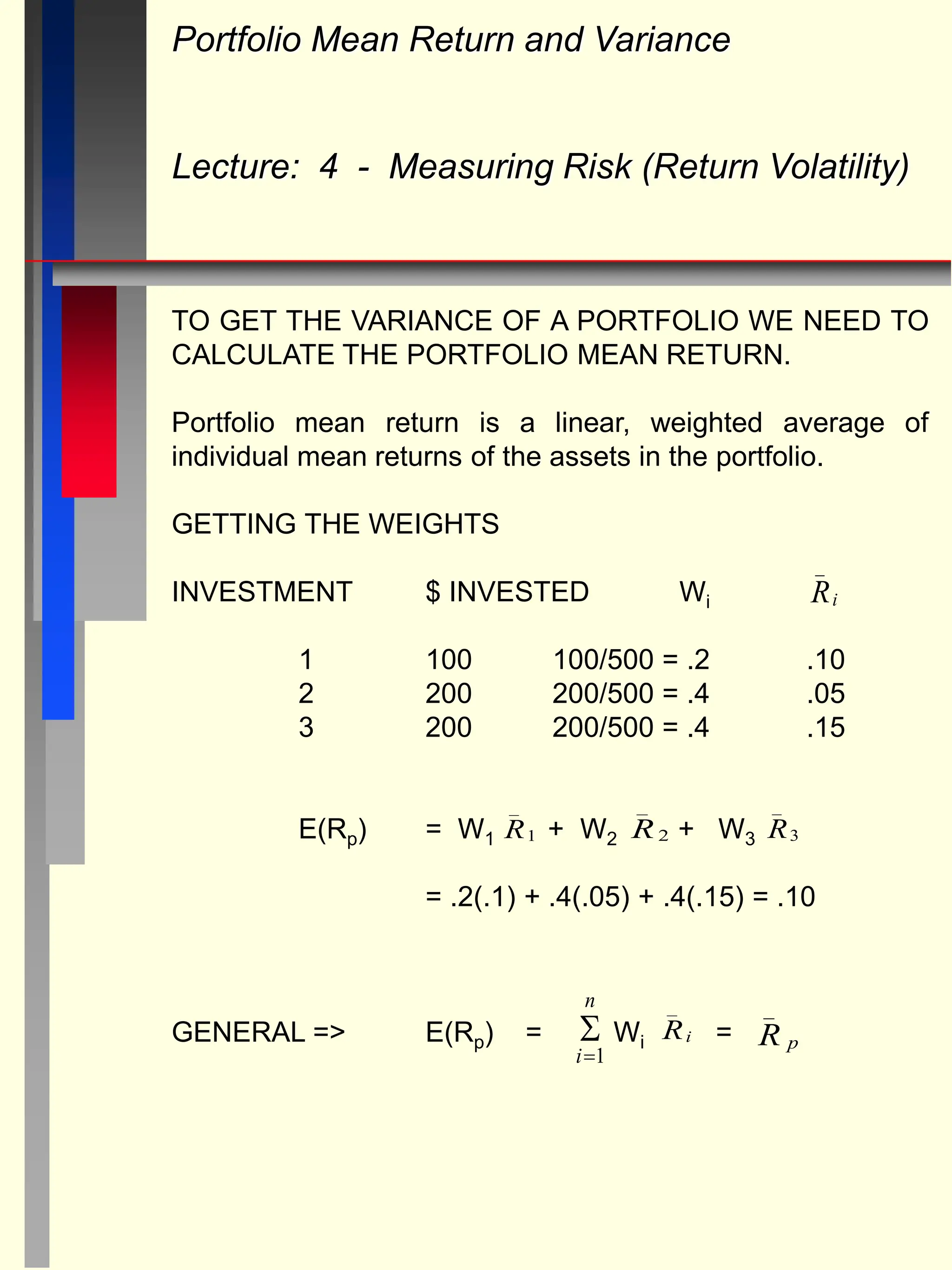 Portfolio Mean Return and Variance
Lecture: 4 - Measuring Risk (Return Volatility)
TO GET THE VARIANCE OF A PORTFOLIO WE NEED TO
CALCULATE THE PORTFOLIO MEAN RETURN.
Portfolio mean return is a linear, weighted average of
individual mean returns of the assets in the portfolio.
GETTING THE WEIGHTS
INVESTMENT $ INVESTED Wi
1 100 100/500 = .2 .10
2 200 200/500 = .4 .05
3 200 200/500 = .4 .15
E(Rp) = W1 + W2 + W3
= .2(.1) + .4(.05) + .4(.15) = .10
GENERAL => E(Rp) = Wi =
Ri
_
R
_
3
R
_
2
R
_
1
Ri
_
R p
_

i
n
1
 