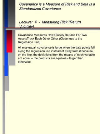 Covariance Measures How Closely Returns For Two
AssetsTrack Each Other Other (Closeness to the
Regression Line)
All else equal, covariance is large when the data points fall
along the regression line instead of away from it because,
on the line, the deviations from the means of each variable
are equal – the products are squares - larger than
otherwise.
Covariance is a Measure of Risk and Beta is a
Standardized Covariance
Lecture: 4 - Measuring Risk (Return
Volatility)
 