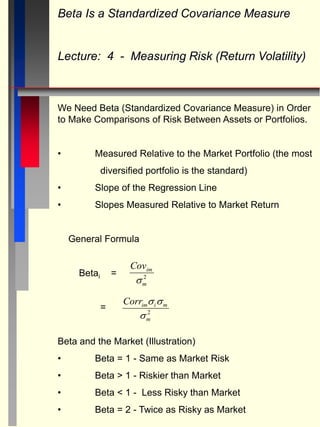 Beta Is a Standardized Covariance Measure
Lecture: 4 - Measuring Risk (Return Volatility)
We Need Beta (Standardized Covariance Measure) in Order
to Make Comparisons of Risk Between Assets or Portfolios.
• Measured Relative to the Market Portfolio (the most
diversified portfolio is the standard)
• Slope of the Regression Line
• Slopes Measured Relative to Market Return
General Formula
Betai =
=
Beta and the Market (Illustration)
• Beta = 1 - Same as Market Risk
• Beta > 1 - Riskier than Market
• Beta < 1 - Less Risky than Market
• Beta = 2 - Twice as Risky as Market
Covim
m
 2
Corrim i m
m
 
 2
 