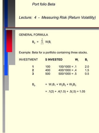 Port folio Beta
Lecture: 4 - Measuring Risk (Return Volatility)
GENERAL FORMULA
Bp = WiBi
Example: Beta for a portfolio containing three stocks.
INVESTMENT $ INVESTED Wi Bi
1 100 100/1000 = .1 2.0
2 400 400/1000 = .4 1.5
3 500 500/1000 = .5 0.5
Bp = W1B1 + W2B2 + W3B3
= .1(2) + .4(1.5) + .5(.5) = 1.05

i
n
1
 