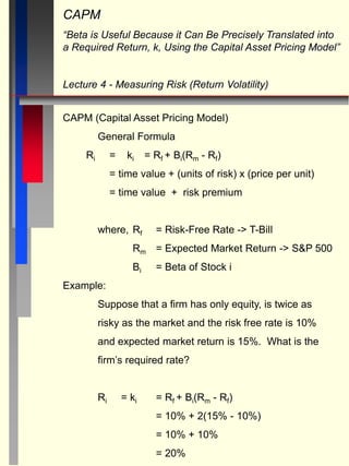 CAPM
“Beta is Useful Because it Can Be Precisely Translated into
a Required Return, k, Using the Capital Asset Pricing Model”
Lecture 4 - Measuring Risk (Return Volatility)
CAPM (Capital Asset Pricing Model)
General Formula
Ri = ki = Rf + Bi(Rm - Rf)
= time value + (units of risk) x (price per unit)
= time value + risk premium
where, Rf = Risk-Free Rate -> T-Bill
Rm = Expected Market Return -> S&P 500
Bi = Beta of Stock i
Example:
Suppose that a firm has only equity, is twice as
risky as the market and the risk free rate is 10%
and expected market return is 15%. What is the
firm’s required rate?
Ri = ki = Rf + Bi(Rm - Rf)
= 10% + 2(15% - 10%)
= 10% + 10%
= 20%
 