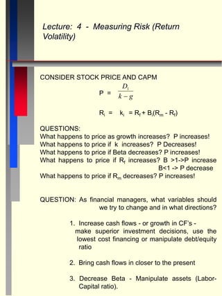 CONSIDER STOCK PRICE AND CAPM
P =
Ri = ki = Rf + Bi(Rm - Rf)
QUESTIONS:
What happens to price as growth increases? P increases!
What happens to price if k increases? P Decreases!
What happens to price if Beta decreases? P increases!
What happens to price if Rf increases? B >1->P increase
B<1 -> P decrease
What happens to price if Rm decreases? P increases!
QUESTION: As financial managers, what variables should
we try to change and in what directions?
1. Increase cash flows - or growth in CF’s -
make superior investment decisions, use the
lowest cost financing or manipulate debt/equity
ratio
2. Bring cash flows in closer to the present
3. Decrease Beta - Manipulate assets (Labor-
Capital ratio).
Lecture: 4 - Measuring Risk (Return
Volatility)
D
k g
1

 