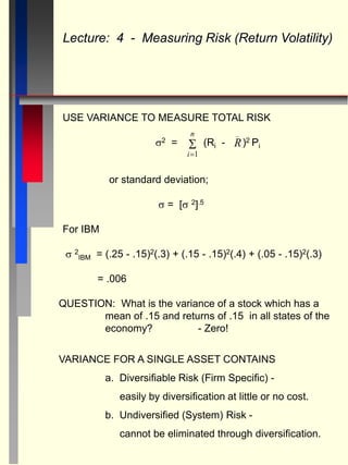 USE VARIANCE TO MEASURE TOTAL RISK
2 = (Ri - )2 Pi
or standard deviation;
 = [ 2].5
For IBM
 2
IBM = (.25 - .15)2(.3) + (.15 - .15)2(.4) + (.05 - .15)2(.3)
= .006
Lecture: 4 - Measuring Risk (Return Volatility)
R
_

i
n
1
QUESTION: What is the variance of a stock which has a
mean of .15 and returns of .15 in all states of the
economy? - Zero!
VARIANCE FOR A SINGLE ASSET CONTAINS
a. Diversifiable Risk (Firm Specific) -
easily by diversification at little or no cost.
b. Undiversified (System) Risk -
cannot be eliminated through diversification.
 