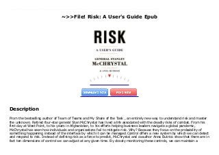 ~>>File! Risk: A User's Guide Epub
From the bestselling author of Team of Teams and My Share of the Task , an entirely new way to understand risk and master the unknown. Retired four-star general Stan McChrystal has lived a life associated with the deadly risks of combat. From his first day at West Point, to his years in Afghanistan, to his efforts helping business leaders navigate a global pandemic, McChrystal has seen how individuals and organizations fail to mitigate risk. Why? Because they focus on the probability of something happening instead of the interface by which it can be managed.Control offers a new system by which we can detect and respond to risk. Instead of defining risk as a force to predict, McChrystal and coauthor Anna Butrico show that there are in fact ten dimensions of control we can adjust at any given time. By closely monitoring these controls, we can maintain a healthy Risk Immune System that allows us to effectively anticipate, identify, analyze, and act upon the ever-present possibility that things will not go as planned.Drawing on examples ranging from military history to the business world, and offering practical exercises to improve preparedness, McChrystal illustrates how these ten factors are always in effect, and how by considering them, individuals and organizations can exert mastery over every conceivable sort of risk that they might face.We may not be able to see the future, but with Control, we can improve our resistance and build a strong defense against what we know--and what we don't.
Description
From the bestselling author of Team of Teams and My Share of the Task , an entirely new way to understand risk and master
the unknown. Retired four-star general Stan McChrystal has lived a life associated with the deadly risks of combat. From his
first day at West Point, to his years in Afghanistan, to his efforts helping business leaders navigate a global pandemic,
McChrystal has seen how individuals and organizations fail to mitigate risk. Why? Because they focus on the probability of
something happening instead of the interface by which it can be managed.Control offers a new system by which we can detect
and respond to risk. Instead of defining risk as a force to predict, McChrystal and coauthor Anna Butrico show that there are in
fact ten dimensions of control we can adjust at any given time. By closely monitoring these controls, we can maintain a
 
