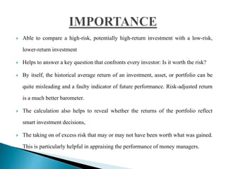  Able to compare a high-risk, potentially high-return investment with a low-risk,
lower-return investment
 Helps to answer a key question that confronts every investor: Is it worth the risk?
 By itself, the historical average return of an investment, asset, or portfolio can be
quite misleading and a faulty indicator of future performance. Risk-adjusted return
is a much better barometer.
 The calculation also helps to reveal whether the returns of the portfolio reflect
smart investment decisions,
 The taking on of excess risk that may or may not have been worth what was gained.
This is particularly helpful in appraising the performance of money managers.
 