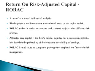  A rate of return used in financial analysis
 Riskier projects and investments are evaluated based on the capital at risk.
 RORAC makes it easier to compare and contrast projects with different risk
profiles.
 Allocated risk capital = the firm's capital, adjusted for a maximum potential
loss based on the probability of future returns or volatility of earnings.
 RORAC is used more as companies place greater emphasis on firm-wide risk
management.
 