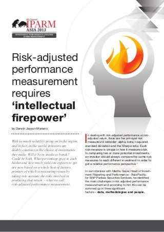 Risk-adjusted
performance
measurement
requires
‘intellectual
firepower’
by Darwin Jayson Mariano



                                                  I
                                                    n dealing with risk-adjusted performance or risk-
                                                    adjusted return, there are five principal risk
With so much volatility going on in the region,     measures to consider: alpha, beta, r-squared,
and in fact, in the world, investors are          standard deviation and the Sharpe ratio. Each
doubly cautious in the choice of investments      risk measure is unique in how it measures risk.
they make. Will it be in stocks or bonds?         In comparing two or more potential investments,
                                                  an investor should always compare the same risk
Could be both. What percentage goes to each       measures to each different investment in order to
basket and how much yield one expects to get      get a relative performance perspective.*
are now based on a whole host of factors,
primary of which is measuring return by           In our interview with Madhu Gayer, Head of Invest-
                                                  ment Reporting and Performance - Asia Pacific
taking into account the risks involved in
                                                  for BNP Paribas Securities Services, he identified
producing that return – what we call,             the main challenges in risk adjusted performance
risk-adjusted performance measurement.            measurement and according to him this can be
                                                  summed up in three significant
                                                  factors – data, methodologies and people.
 