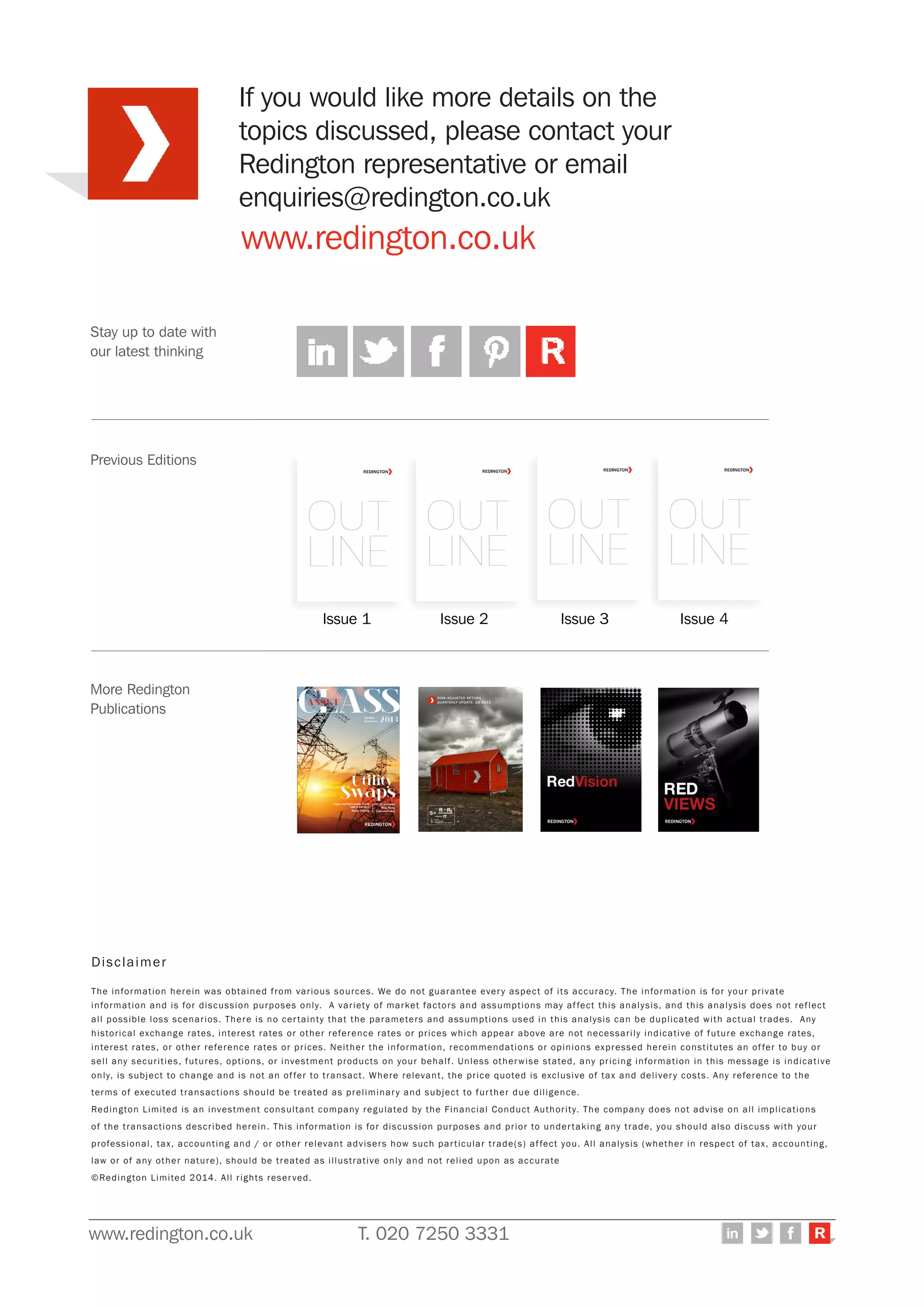 www.redington.co.uk T. 020 7250 3331 R
Stay up to date with
our latest thinking
www.redington.co.uk
Previous Editions
More Redington
Publications
Disclaimer
The information herein was obtained from various sources. We do not guarantee every aspect of its accuracy. The information is for your private
information and is for discussion purposes only. A variety of market factors and assumptions may affect this analysis, and this analysis does not reflect
all possible loss scenarios. There is no certainty that the parameters and assumptions used in this analysis can be duplicated with actual trades. Any
historical exchange rates, interest rates or other reference rates or prices which appear above are not necessarily indicative of future exchange rates,
interest rates, or other reference rates or prices. Neither the information, recommendations or opinions expressed herein constitutes an offer to buy or
sell any securities, futures, options, or investment products on your behalf. Unless otherwise stated, any pricing information in this message is indicative
only, is subject to change and is not an offer to transact. Where relevant, the price quoted is exclusive of tax and delivery costs. Any reference to the
terms of executed transactions should be treated as preliminary and subject to further due diligence.
Redington Limited is an investment consultant company regulated by the Financial Conduct Authority. The company does not advise on all implications
of the transactions described herein. This information is for discussion purposes and prior to undertaking any trade, you should also discuss with your
professional, tax, accounting and / or other relevant advisers how such particular trade(s) affect you. All analysis (whether in respect of tax, accounting,
law or of any other nature), should be treated as illustrative only and not relied upon as accurate
©Redington Limited 2014. All rights reserved.
Issue 1 Issue 2 Issue 3 Issue 4
If you would like more details on the
topics discussed, please contact your
Redington representative or email
enquiries@redington.co.uk
 