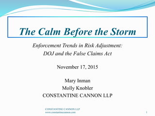 The Calm Before the Storm
Enforcement Trends in Risk Adjustment:
DOJ and the False Claims Act
November 17, 2015
Mary Inman
Molly Knobler
CONSTANTINE CANNON LLP
1
CONSTANTINE CANNON LLP
www.constantinecannon.com
 