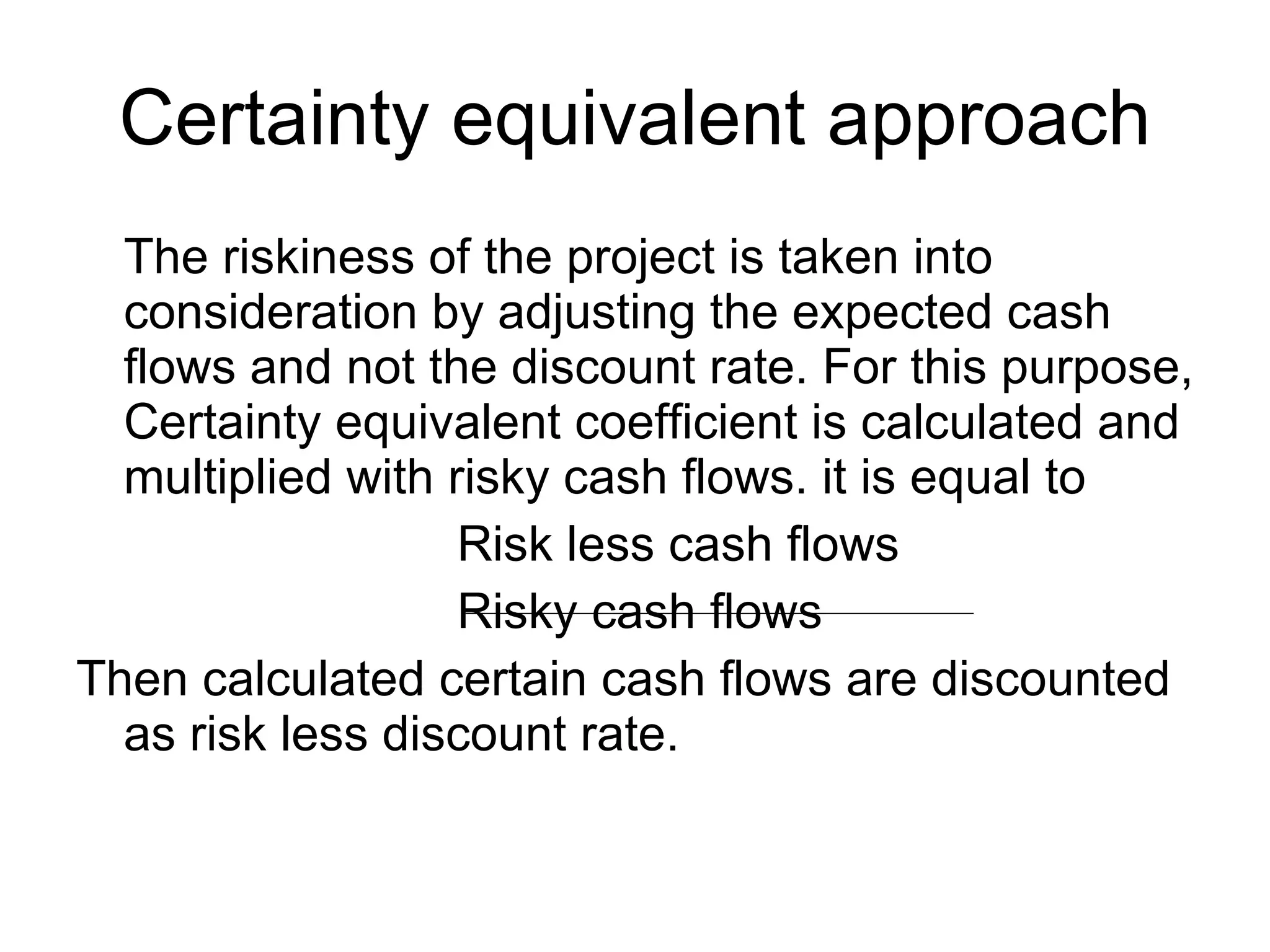 Certainty equivalent approach The riskiness of the project is taken into consideration by adjusting the expected cash flows and not the discount rate. For this purpose, Certainty equivalent coefficient is calculated and multiplied with risky cash flows. it is equal to Risk less cash flows Risky cash flows Then calculated certain cash flows are discounted as risk less discount rate.