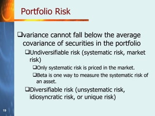 Portfolio Risk variance cannot fall below the average covariance of securities in the portfolio Undiversifiable risk (systematic risk, market risk) Only systematic risk is priced in the market.  Beta is one way to measure the systematic risk of an asset. Diversifiable risk (unsystematic risk, idiosyncratic risk, or unique risk) 