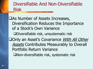 Diversifiable And Non-Diversifiable Risk As Number of Assets Increases, Diversification Reduces the Importance of a Stock’s Own Variance Diversifiable risk, unsystematic risk Only an Asset’s Covariance  With All Other Assets  Contributes Measurably to Overall Portfolio Return Variance Non-diversifiable risk, systematic risk 