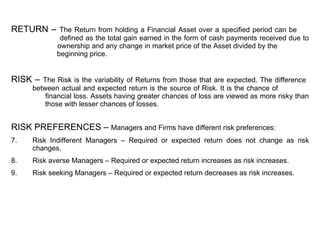 RETURN –  The Return from holding a Financial Asset over a specified period can be    defined as the total gain earned in the form of cash payments received due to    ownership and any change in market price of the Asset divided by the      beginning price.  RISK –  The Risk is the variability of Returns from those that are expected. The difference   between actual and expected return is the source of Risk. It is the chance of     financial loss. Assets having greater chances of loss are viewed as more risky than   those with lesser chances of losses. RISK PREFERENCES –  Managers and Firms have different risk preferences:  Risk Indifferent Managers – Required or expected return does not change as risk changes. Risk averse Managers – Required or expected return increases as risk increases. Risk seeking Managers – Required or expected return decreases as risk increases. 