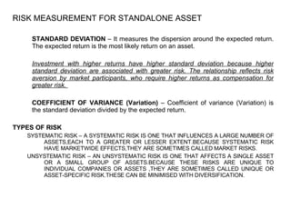 RISK MEASUREMENT FOR STANDALONE ASSET STANDARD DEVIATION  – It measures the dispersion around the expected return. The expected return is the most likely return on an asset. Investment with higher returns have higher standard deviation because higher standard deviation are associated with greater risk. The relationship reflects risk aversion by market participants, who require higher returns as compensation for greater risk.  COEFFICIENT OF VARIANCE (Variation)  – Coefficient of variance (Variation) is the standard deviation divided by the expected return.  TYPES OF RISK SYSTEMATIC RISK – A SYSTEMATIC RISK IS ONE THAT INFLUENCES A LARGE NUMBER OF ASSETS,EACH TO A GREATER OR LESSER EXTENT.BECAUSE SYSTEMATIC RISK HAVE MARKETWIDE EFFECTS,THEY ARE SOMETIMES CALLED MARKET RISKS. UNSYSTEMATIC RISK – AN UNSYSTEMATIC RISK IS ONE THAT AFFECTS A SINGLE ASSET OR A SMALL GROUP OF ASSETS.BECAUSE THESE RISKS ARE UNIQUE TO INDIVIDUAL COMPANIES OR ASSETS ,THEY ARE SOMETIMES CALLED UNIQUE OR ASSET-SPECIFIC RISK.THESE CAN BE MINIMISED WITH DIVERSIFICATION.  