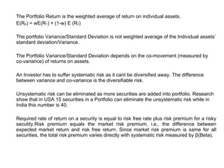 The Portfolio Return is the weighted average of return on individual assets. E(R p ) = wE(R 1 ) + (1-w) E (R 2 ) The portfolio Variance/Standard Deviation is not weighted average of the Individual assets’ standard deviation/Variance. The Portfolio Variance/Standard Deviation depends on the co-movement (measured by co-variance) of returns on assets. An Investor has to suffer systematic risk as it cant be diversified away. The difference between variance and co-variance is the diversifiable risk. Unsystematic risk can be eliminated as more securities are added into portfolio. Research show that in USA 15 securities in a Portfolio can eliminate the unsystematic risk while in India this number is 40. Required rate of return on a security is equal to risk free rate plus risk premium for a risky secutity.Risk premium equals the market risk premium, i.e., the difference between expected market return and risk free return. Since market risk premium is same for all securities, the total risk premium varies directly with systematic risk measured by  β (Beta).   